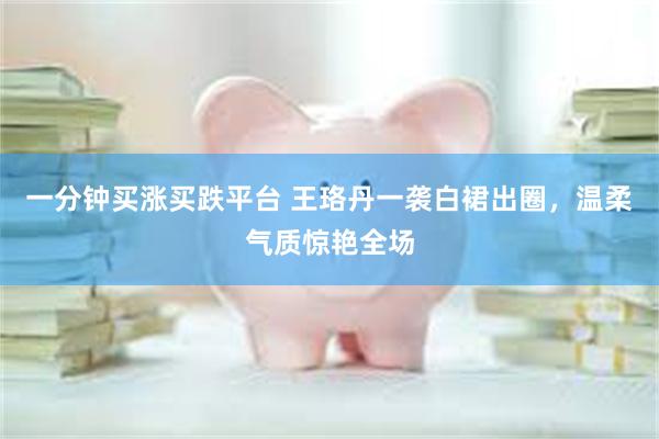 一分钟买涨买跌平台 王珞丹一袭白裙出圈，温柔气质惊艳全场