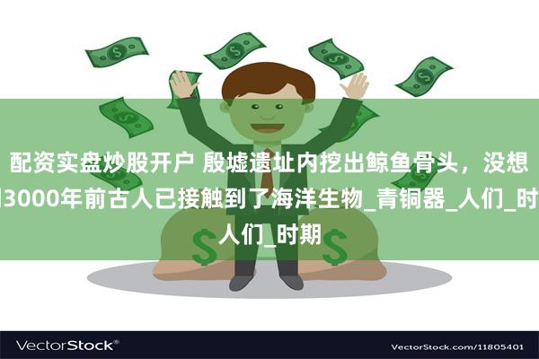 配资实盘炒股开户 殷墟遗址内挖出鲸鱼骨头，没想到3000年前古人已接触到了海洋生物_青铜器_人们_时期