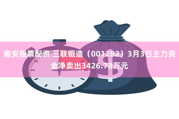 雅安股票配资 三联锻造（001282）3月3日主力资金净卖出3426.78万元