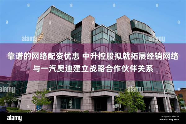 靠谱的网络配资优惠 中升控股拟就拓展经销网络与一汽奥迪建立战略合作伙伴关系