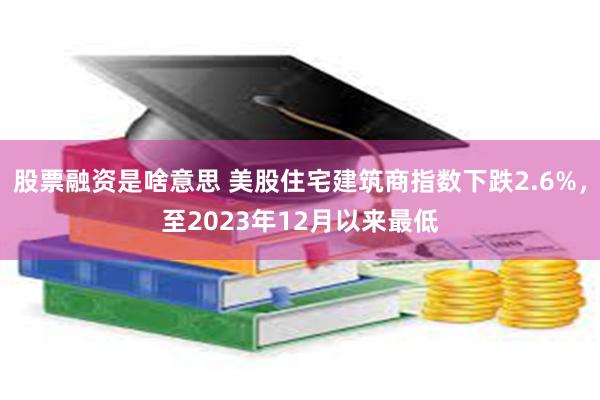 股票融资是啥意思 美股住宅建筑商指数下跌2.6%，至2023年12月以来最低