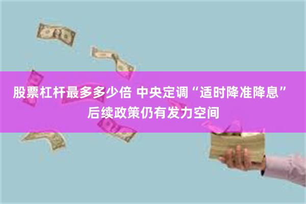 股票杠杆最多多少倍 中央定调“适时降准降息” 后续政策仍有发力空间