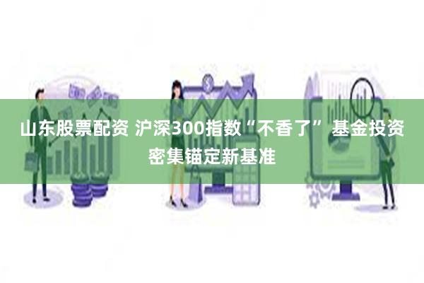 山东股票配资 沪深300指数“不香了” 基金投资密集锚定新基准