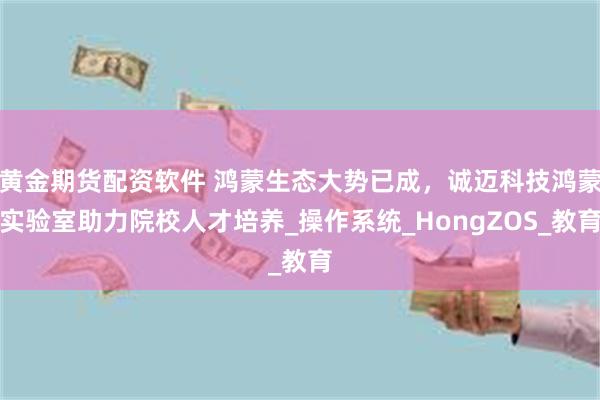 黄金期货配资软件 鸿蒙生态大势已成，诚迈科技鸿蒙实验室助力院校人才培养_操作系统_HongZOS_教育