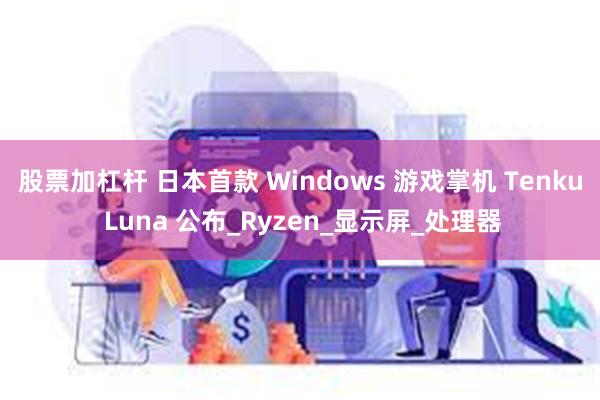 股票加杠杆 日本首款 Windows 游戏掌机 Tenku Luna 公布_Ryzen_显示屏_处理器