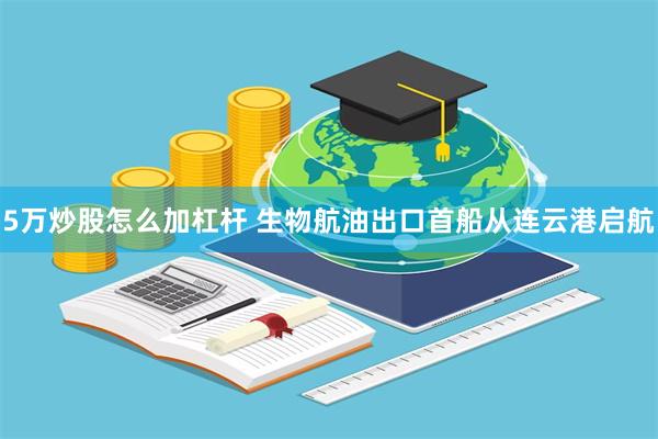 5万炒股怎么加杠杆 生物航油出口首船从连云港启航