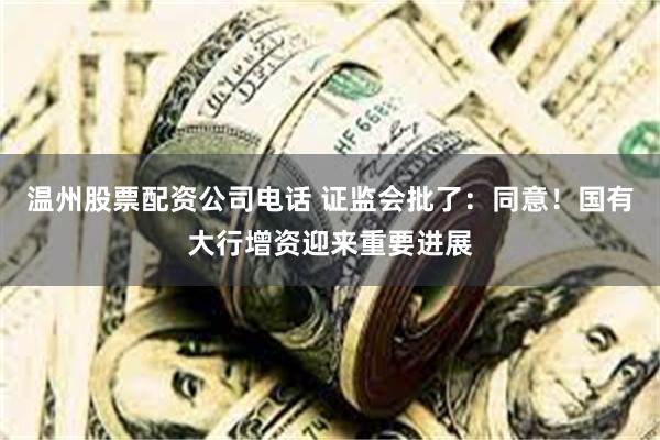 温州股票配资公司电话 证监会批了：同意！国有大行增资迎来重要进展