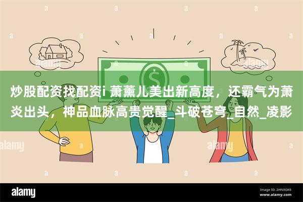 炒股配资找配资i 萧薰儿美出新高度，还霸气为萧炎出头，神品血脉高贵觉醒_斗破苍穹_自然_凌影