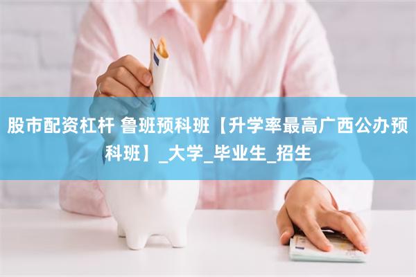 股市配资杠杆 鲁班预科班【升学率最高广西公办预科班】_大学_毕业生_招生