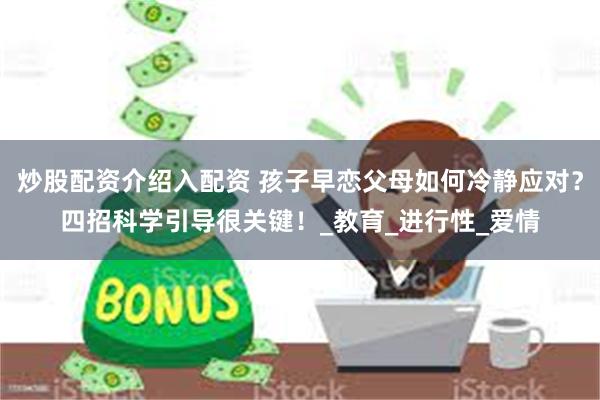 炒股配资介绍入配资 孩子早恋父母如何冷静应对？四招科学引导很关键！_教育_进行性_爱情