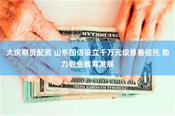大庆期货配资 山东国信设立千万元级慈善信托 助力职业教育发展