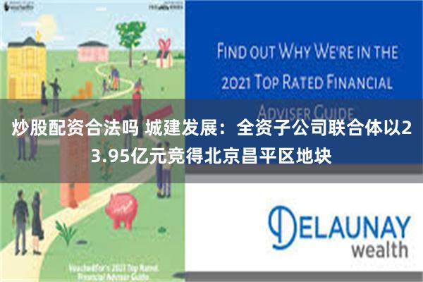 炒股配资合法吗 城建发展：全资子公司联合体以23.95亿元竞得北京昌平区地块