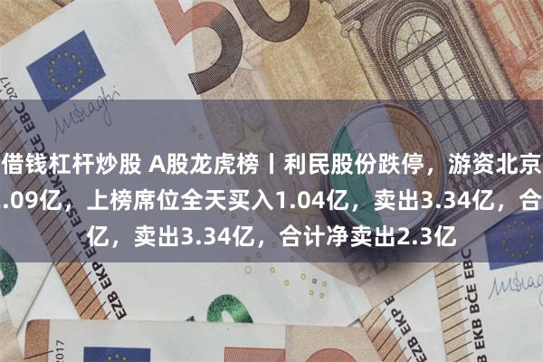 借钱杠杆炒股 A股龙虎榜丨利民股份跌停，游资北京光华路净卖出2.09亿，上榜席位全天买入1.04亿，卖出3.34亿，合计净卖出2.3亿