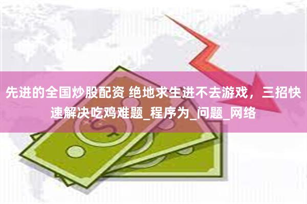 先进的全国炒股配资 绝地求生进不去游戏，三招快速解决吃鸡难题_程序为_问题_网络