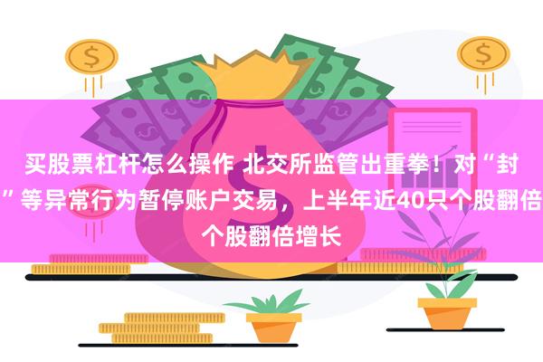 买股票杠杆怎么操作 北交所监管出重拳！对“封涨停”等异常行为暂停账户交易，上半年近40只个股翻倍增长