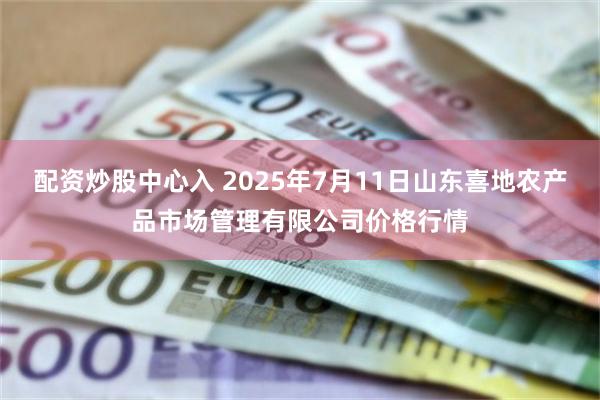 配资炒股中心入 2025年7月11日山东喜地农产品市场管理有限公司价格行情