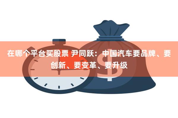 在哪个平台买股票 尹同跃：中国汽车要品牌、要创新、要变革、要升级