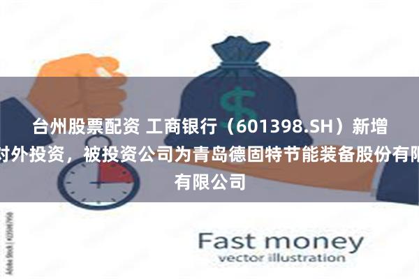 台州股票配资 工商银行（601398.SH）新增一起对外投资，被投资公司为青岛德固特节能装备股份有限公司