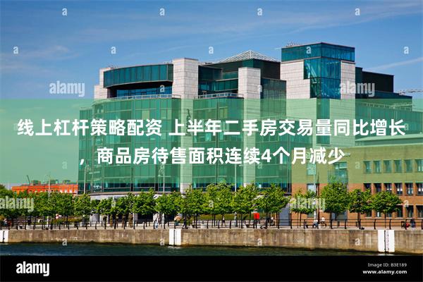 线上杠杆策略配资 上半年二手房交易量同比增长，商品房待售面积连续4个月减少