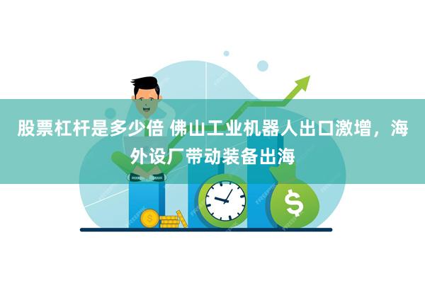 股票杠杆是多少倍 佛山工业机器人出口激增，海外设厂带动装备出海