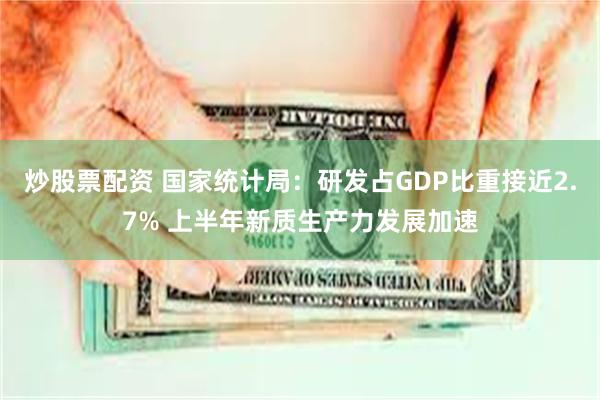 炒股票配资 国家统计局：研发占GDP比重接近2.7% 上半年新质生产力发展加速