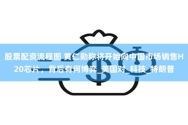 股票配资流程图 黄仁勋称将开始向中国市场销售H20芯片，背后有何博弈_美国对_科技_特朗普