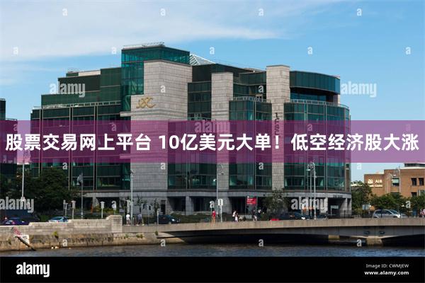 股票交易网上平台 10亿美元大单！低空经济股大涨