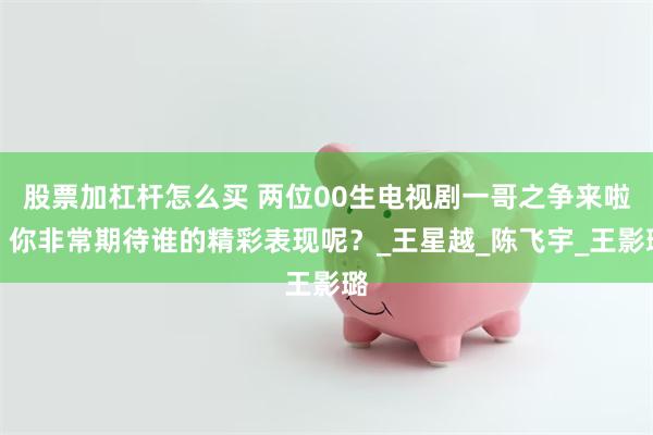 股票加杠杆怎么买 两位00生电视剧一哥之争来啦！你非常期待谁的精彩表现呢？_王星越_陈飞宇_王影璐