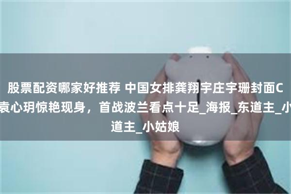 股票配资哪家好推荐 中国女排龚翔宇庄宇珊封面C位，袁心玥惊艳现身，首战波兰看点十足_海报_东道主_小姑娘