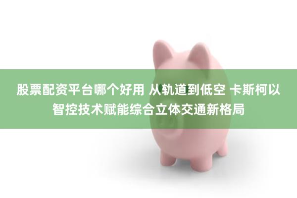 股票配资平台哪个好用 从轨道到低空 卡斯柯以智控技术赋能综合立体交通新格局