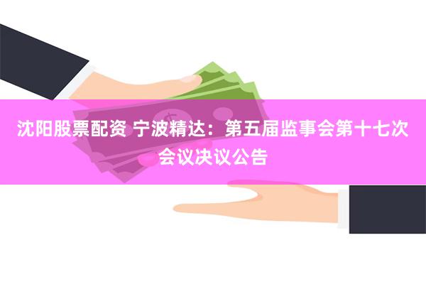 沈阳股票配资 宁波精达：第五届监事会第十七次会议决议公告