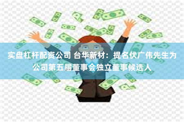 实盘杠杆配资公司 台华新材：提名伏广伟先生为公司第五届董事会独立董事候选人