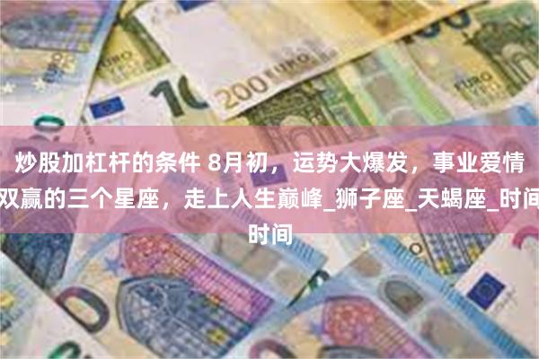 炒股加杠杆的条件 8月初，运势大爆发，事业爱情双赢的三个星座，走上人生巅峰_狮子座_天蝎座_时间
