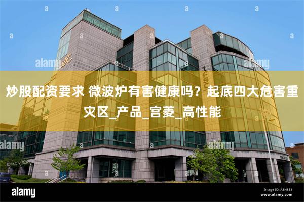炒股配资要求 微波炉有害健康吗？起底四大危害重灾区_产品_宫菱_高性能