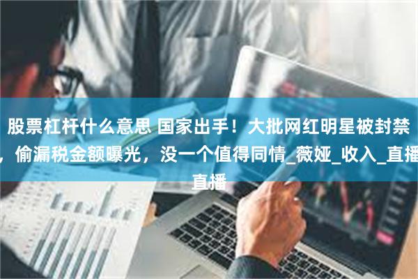 股票杠杆什么意思 国家出手！大批网红明星被封禁，偷漏税金额曝光，没一个值得同情_薇娅_收入_直播