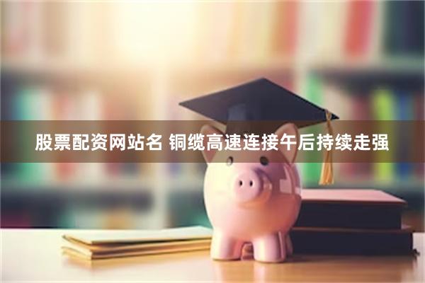股票配资网站名 铜缆高速连接午后持续走强