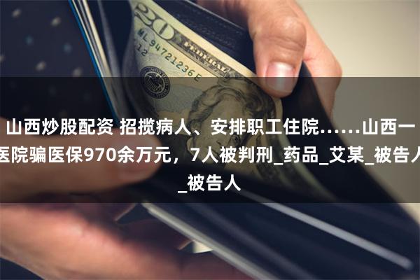 山西炒股配资 招揽病人、安排职工住院……山西一医院骗医保970余万元，7人被判刑_药品_艾某_被告人