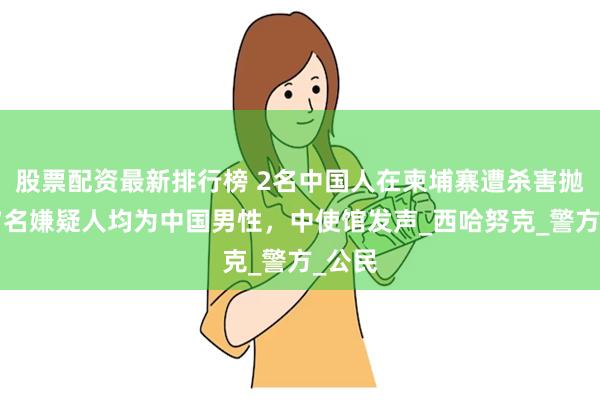 股票配资最新排行榜 2名中国人在柬埔寨遭杀害抛尸，7名嫌疑人均为中国男性，中使馆发声_西哈努克_警方_公民