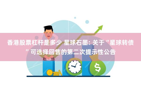 香港股票杠杆是多少 星球石墨: 关于“星球转债”可选择回售的第二次提示性公告