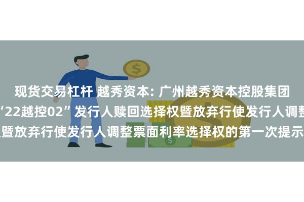 现货交易杠杆 越秀资本: 广州越秀资本控股集团股份有限公司关于行使“22越控02”发行人赎回选择权暨放弃行使发行人调整票面利率选择权的第一次提示性公告