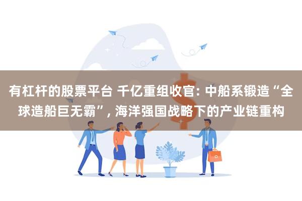 有杠杆的股票平台 千亿重组收官: 中船系锻造“全球造船巨无霸”, 海洋强国战略下的产业链重构
