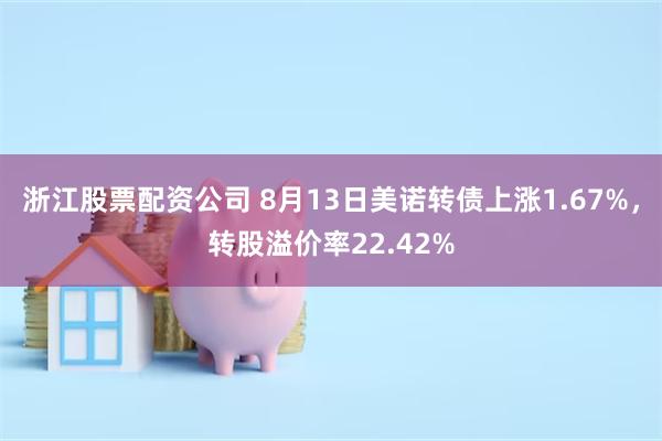 浙江股票配资公司 8月13日美诺转债上涨1.67%，转股溢价率22.42%