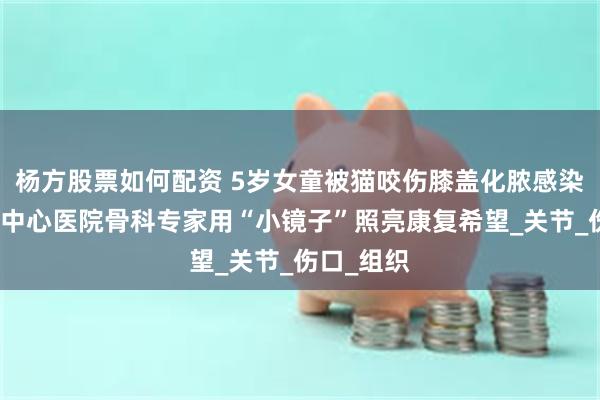 杨方股票如何配资 5岁女童被猫咬伤膝盖化脓感染，西安市中心医院骨科专家用“小镜子”照亮康复希望_关节_伤口_组织