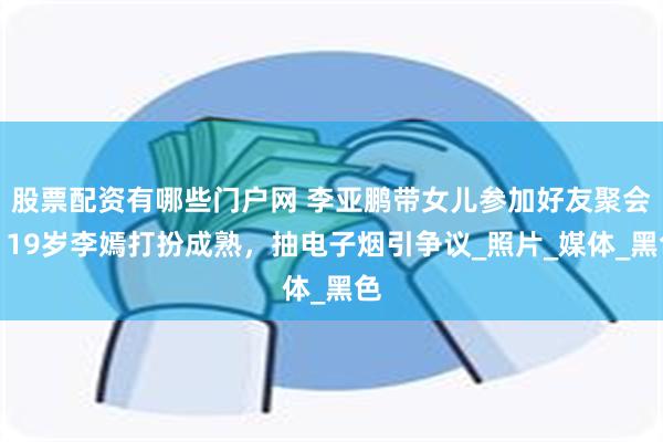 股票配资有哪些门户网 李亚鹏带女儿参加好友聚会，19岁李嫣打扮成熟，抽电子烟引争议_照片_媒体_黑色