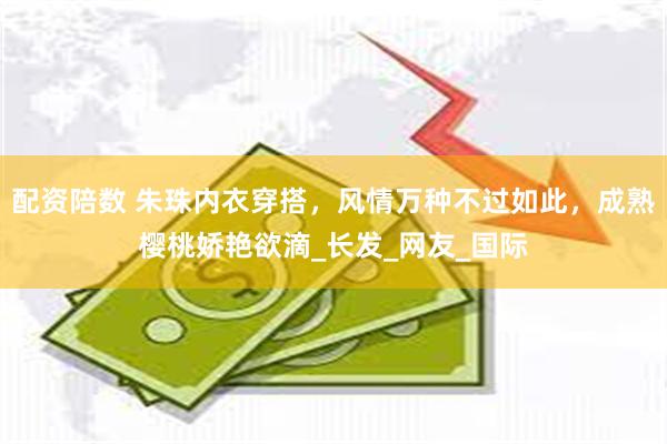 配资陪数 朱珠内衣穿搭，风情万种不过如此，成熟樱桃娇艳欲滴_长发_网友_国际
