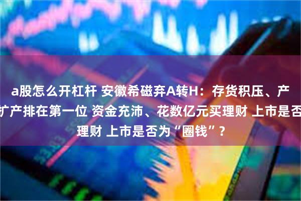 a股怎么开杠杆 安徽希磁弃A转H：存货积压、产能闲置仍将扩产排在第一位 资金充沛、花数亿元买理财 上市是否为“圈钱”？
